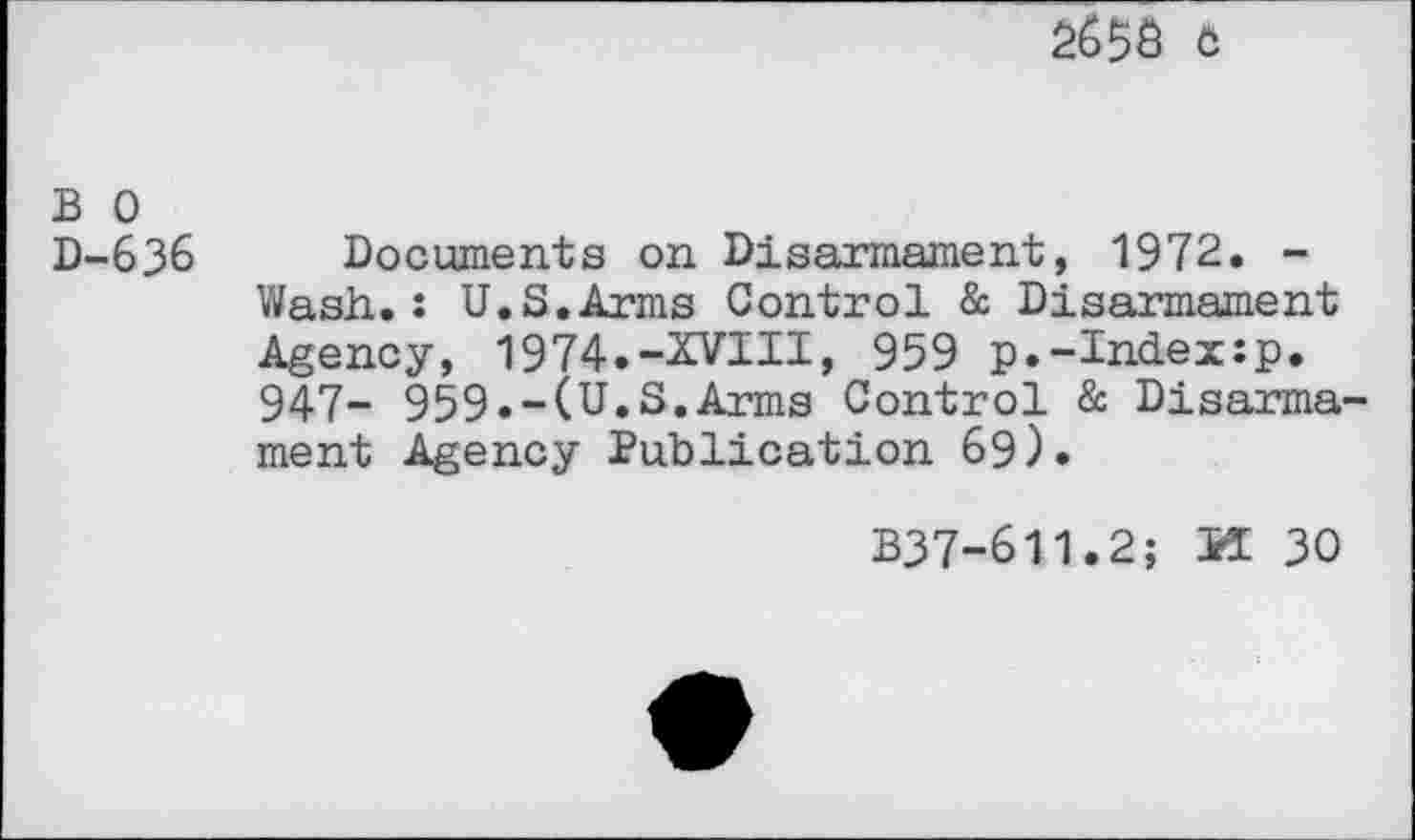 ﻿2658 c
B 0 D-636
Documents on Disarmament, 1972. -Wash.: U.S.Arms Control & Disarmament Agency, 1974.-XVIII, 959 p.-Index:p. 947- 959.-(U.S.Arms Control & Disarmament Agency Publication 69).
B37-611.2; PI 30